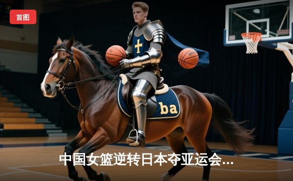 中国女篮逆转日本夺亚运会金牌 韩旭20+11统治内线